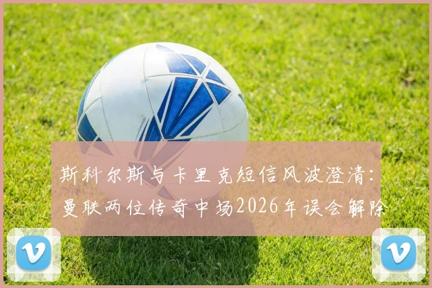 斯科尔斯与卡里克短信风波澄清：曼联两位传奇中场2026年误会解除，全程对话内容还原