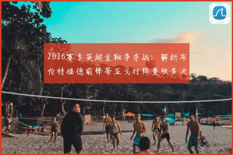 2026赛季英超金靴争夺战:解析布伦特福德前锋蒂亚戈对阵曼联多次错失关键机会原因及影响