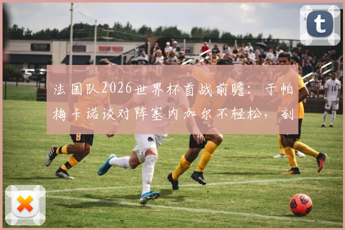 法国队2026世界杯首战前瞻：于帕梅卡诺谈对阵塞内加尔不轻松，剖析战术难点与夺冠决心