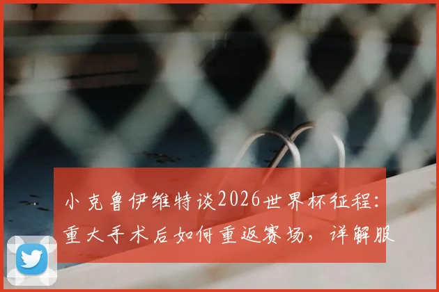 小克鲁伊维特谈2026世界杯征程：重大手术后如何重返赛场，详解服从主帅轮换安排的职业心态