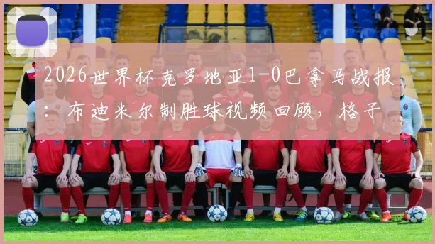 2026世界杯克罗地亚1-0巴拿马战报：布迪米尔制胜球视频回顾，格子军小组赛表现分析与阵容解读