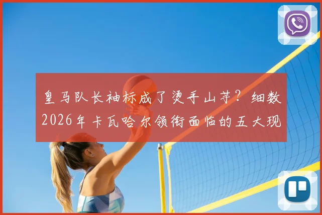 皇马队长袖标成了烫手山芋？细数2026年卡瓦哈尔领衔面临的五大现实挑战与历史魔咒