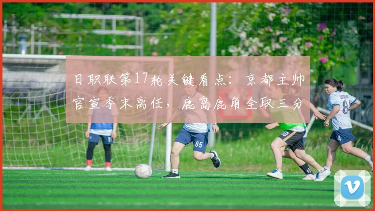 日职联第17轮关键看点：京都主帅官宣季末离任，鹿岛鹿角全取三分争胜解析