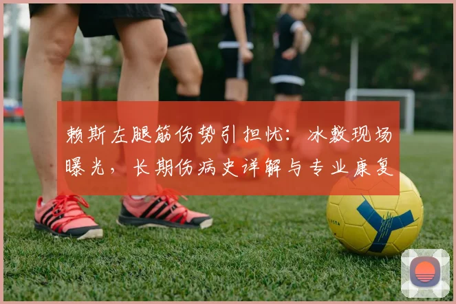 赖斯左腿筋伤势引担忧：冰敷现场曝光，长期伤病史详解与专业康复建议