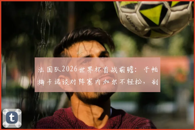 法国队2026世界杯首战前瞻：于帕梅卡诺谈对阵塞内加尔不轻松，剖析战术难点与夺冠决心