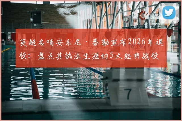 英超名哨安东尼·泰勒宣布2026年退役：盘点其执法生涯的5大经典战役与争议瞬间