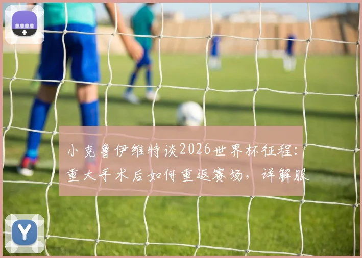 小克鲁伊维特谈2026世界杯征程：重大手术后如何重返赛场，详解服从主帅轮换安排的职业心态