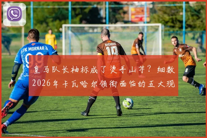 皇马队长袖标成了烫手山芋?细数2026年卡瓦哈尔领衔面临的五大现实挑战与历史魔咒
