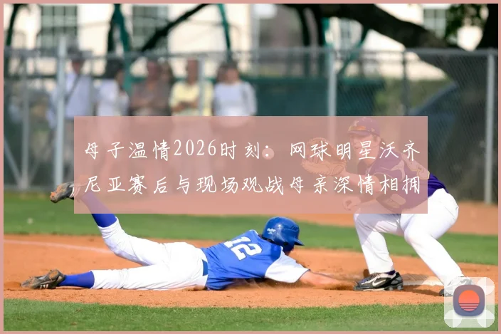 母子温情2026时刻：网球明星沃齐尼亚赛后与现场观战母亲深情相拥，感人画面全纪录