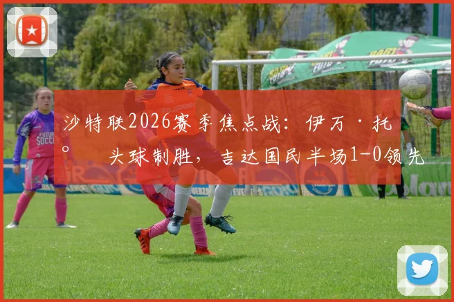 沙特联2026赛季焦点战：伊万·托尼头球制胜，吉达国民半场1-0领先布赖代合作，附球员表现深度解析