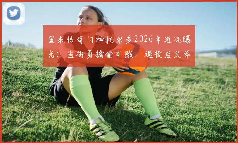国米传奇门神托尔多2026年近况曝光:当街勇擒偷车贼,退役后义举引热议