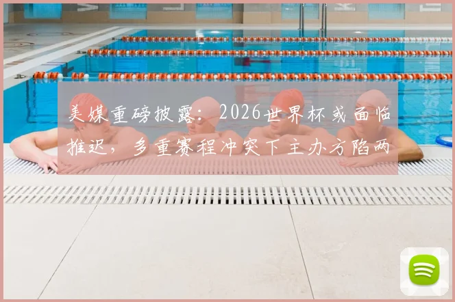 美媒重磅披露：2026世界杯或面临推迟，多重赛程冲突下主办方陷两难，专家解读潜在连锁反应