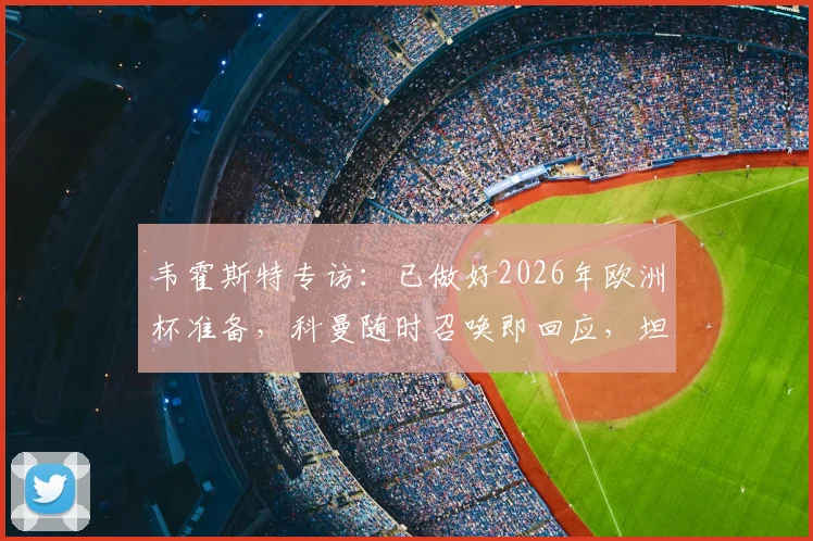 韦霍斯特专访:已做好2026年欧洲杯准备,科曼随时召唤即回应,坦言全队唯一目标是闯入决赛