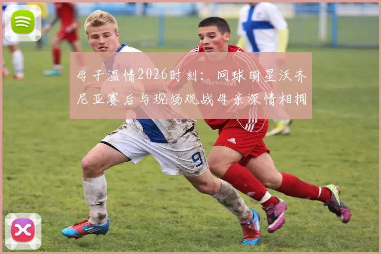 母子温情2026时刻:网球明星沃齐尼亚赛后与现场观战母亲深情相拥,感人画面全纪录