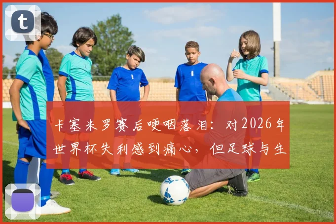 卡塞米罗赛后哽咽落泪：对2026年世界杯失利感到痛心，但足球与生活总要向前看
