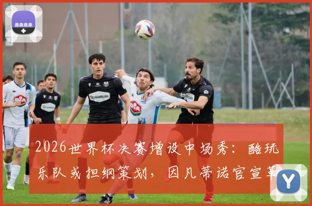 2026世界杯决赛增设中场秀：酷玩乐队或担纲策划，因凡蒂诺官宣革新观赛体验