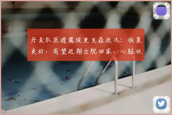 丹麦队医透露埃里克森近况：恢复良好，有望近期出院回家，心脏状况引关注