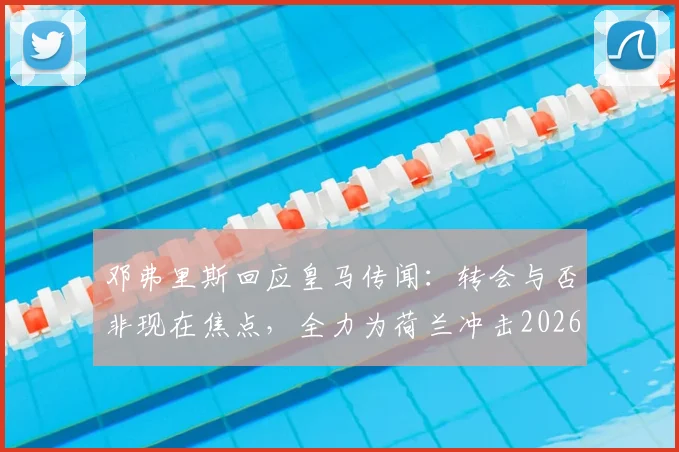 邓弗里斯回应皇马传闻：转会与否非现在焦点，全力为荷兰冲击2026世界杯才是首要任务