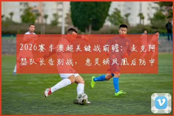 2026赛季澳超关键战前瞻：麦克阿瑟队长告别战，惠灵顿凤凰后防中坚伤缺影响几何？