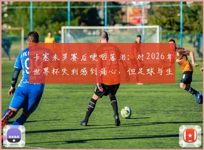 卡塞米罗赛后哽咽落泪：对2026年世界杯失利感到痛心，但足球与生活总要向前看