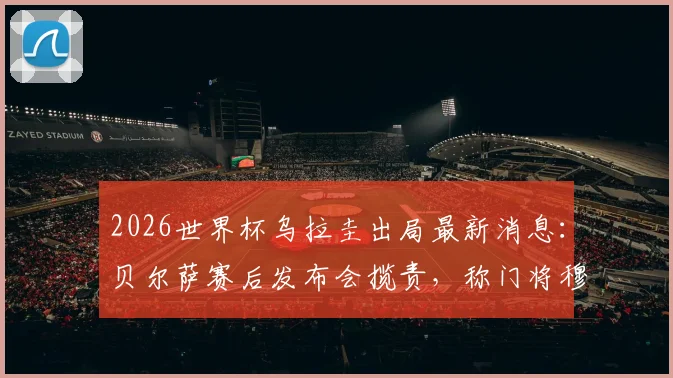 2026世界杯乌拉圭出局最新消息：贝尔萨赛后发布会揽责，称门将穆斯莱拉是因伤主动要求被换下