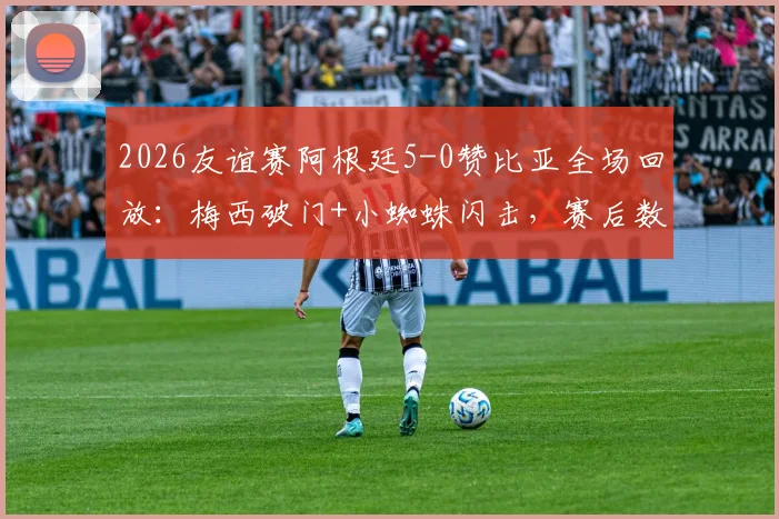 2026友谊赛阿根廷5-0赞比亚全场回放：梅西破门+小蜘蛛闪击，赛后数据评分一览