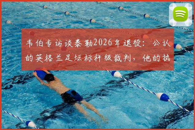 韦伯专访谈泰勒2026年退役：公认的英格兰足坛标杆级裁判，他的执法哲学与争议时刻全解析
