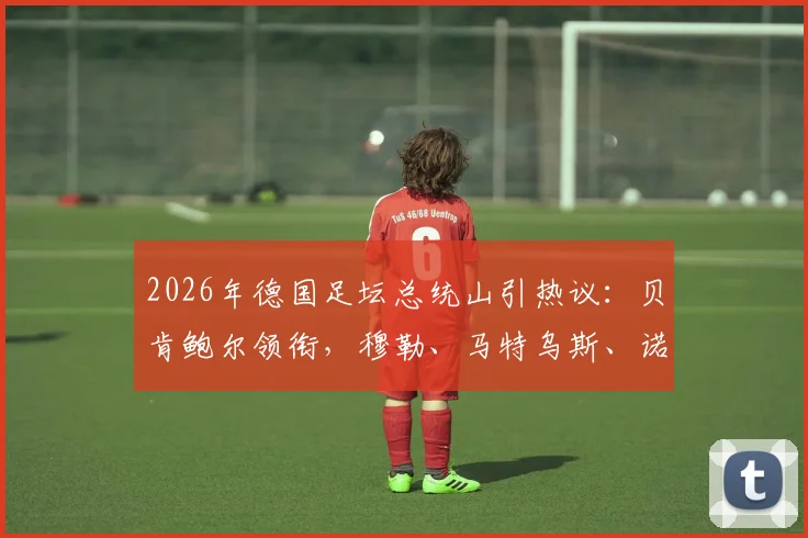2026年德国足坛总统山引热议：贝肯鲍尔领衔，穆勒、马特乌斯、诺伊尔入选，谁的历史地位更高？附德国足球传奇排名分析