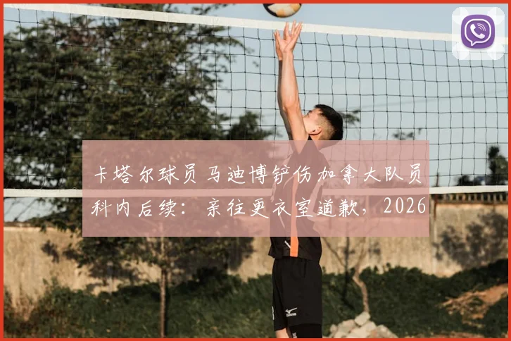 卡塔尔球员马迪博铲伤加拿大队员科内后续：亲往更衣室道歉，2026赛场突发伤情引关注