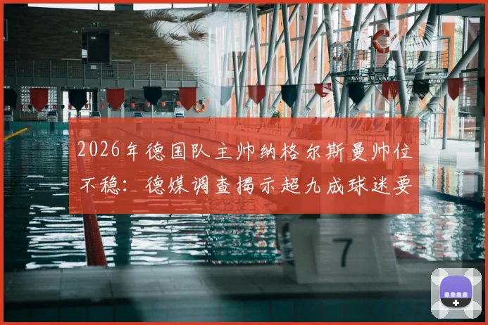 2026年德国队主帅纳格尔斯曼帅位不稳：德媒调查揭示超九成球迷要求下课，执教表现与成绩分析