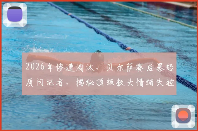2026年惨遭淘汰，贝尔萨赛后暴怒质问记者，揭秘顶级教头情绪失控的幕后真相