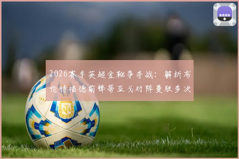 2026赛季英超金靴争夺战：解析布伦特福德前锋蒂亚戈对阵曼联多次错失关键机会原因及影响