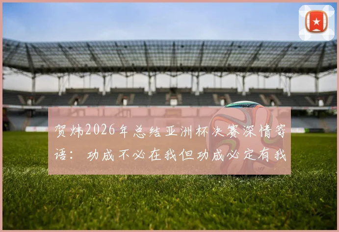 贺炜2026年总结亚洲杯决赛深情寄语：功成不必在我但功成必定有我，中国足球青训这棵大树需要万千小树苗茁壮成长
