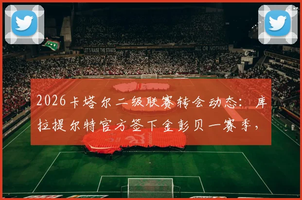 2026卡塔尔二级联赛转会动态：库拉提尔特官方签下金彭贝一赛季，薪资及加盟原因解读
