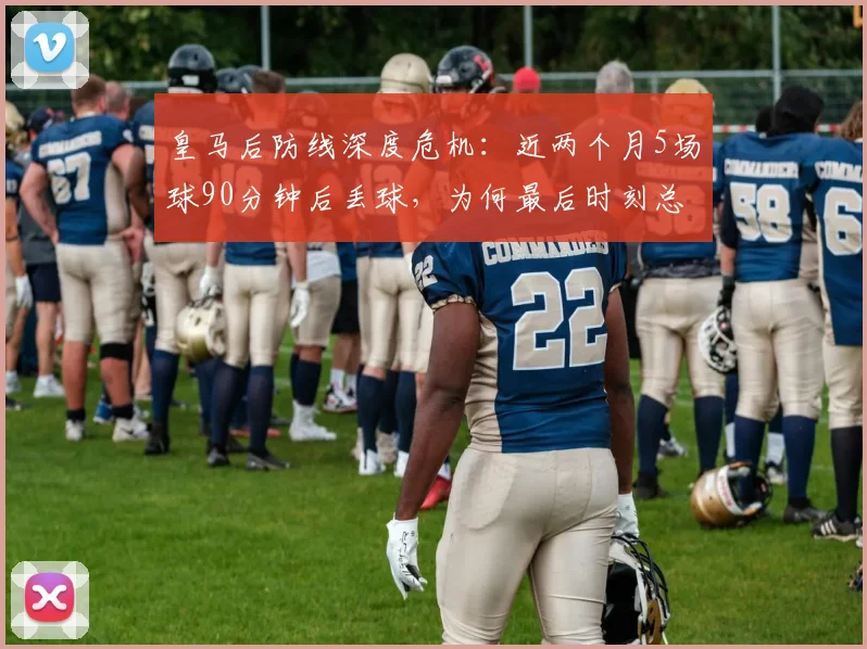 皇马后防线深度危机：近两个月5场球90分钟后丢球，为何最后时刻总崩盘？