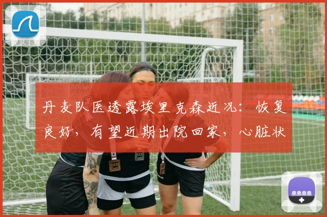 丹麦队医透露埃里克森近况：恢复良好，有望近期出院回家，心脏状况引关注