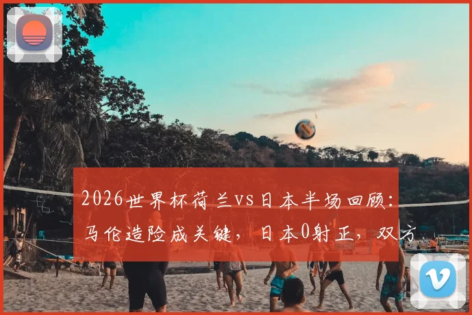 2026世界杯荷兰vs日本半场回顾：马伦造险成关键，日本0射正，双方互交白卷