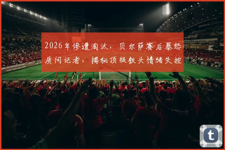 2026年惨遭淘汰，贝尔萨赛后暴怒质问记者，揭秘顶级教头情绪失控的幕后真相