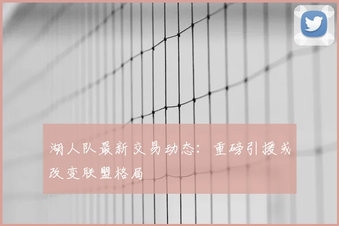 湖人队最新交易动态:重磅引援或改变联盟格局