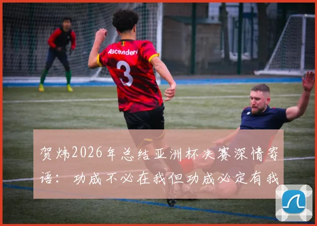 贺炜2026年总结亚洲杯决赛深情寄语：功成不必在我但功成必定有我，中国足球青训这棵大树需要万千小树苗茁壮成长
