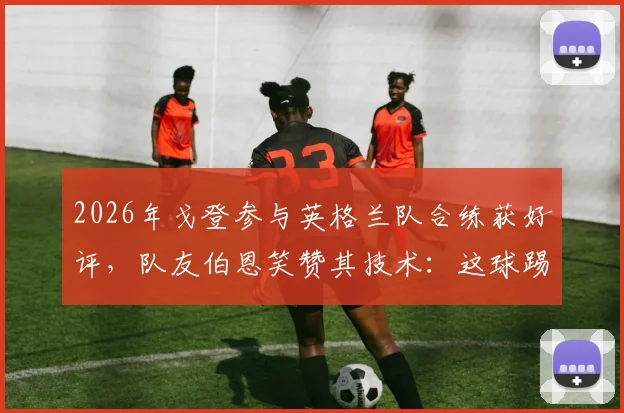 2026年戈登参与英格兰队合练获好评，队友伯恩笑赞其技术：这球踢得很有巴萨味道