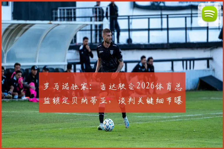 罗马诺独家：吉达联合2026体育总监锁定贝纳蒂亚，谈判关键细节曝光，双方合作前景分析