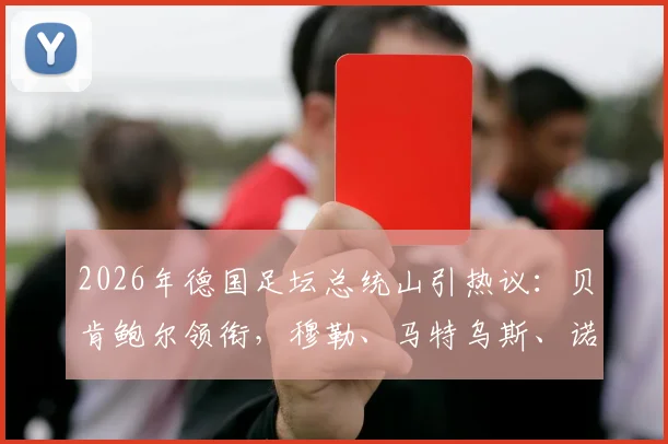 2026年德国足坛总统山引热议：贝肯鲍尔领衔，穆勒、马特乌斯、诺伊尔入选，谁的历史地位更高？附德国足球传奇排名分析