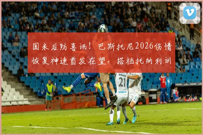 国米后防喜讯!巴斯托尼2026伤情恢复神速首发在望,搭档托纳利训练无碍备战新赛季