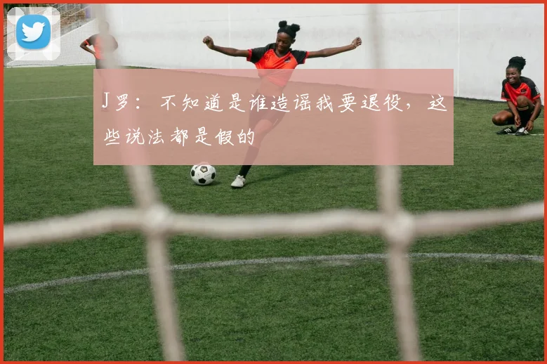 J罗：不知道是谁造谣我要退役，这些说法都是假的