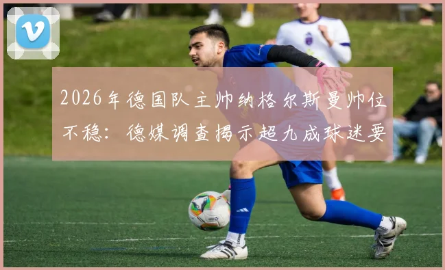 2026年德国队主帅纳格尔斯曼帅位不稳：德媒调查揭示超九成球迷要求下课，执教表现与成绩分析