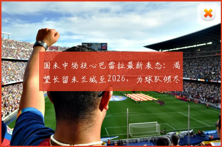 国米中场核心巴雷拉最新表态：渴望长留米兰城至2026，为球队倾尽所有是本能
