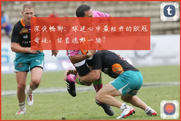 深夜畅聊:球迷心中最经典的欧冠奇迹,你首选哪一场?