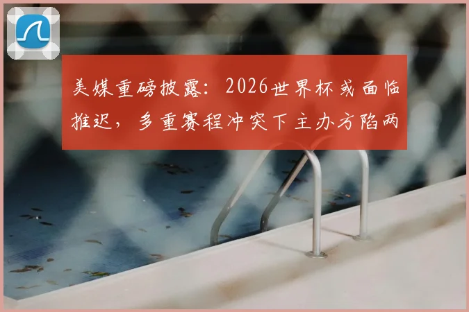 美媒重磅披露：2026世界杯或面临推迟，多重赛程冲突下主办方陷两难，专家解读潜在连锁反应