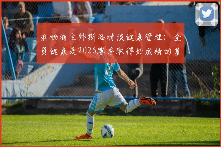利物浦主帅斯洛特谈健康管理：全员健康是2026赛季取得好成绩的基石，详解其执教理念与球队现状